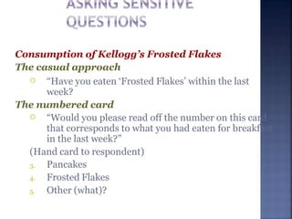 Consumption of Kellogg’s Frosted Flakes
The casual approach
 “Have you eaten ‘Frosted Flakes’ within the last
week?
The numbered card
 “Would you please read off the number on this card
that corresponds to what you had eaten for breakfast
in the last week?”
(Hand card to respondent)
3. Pancakes
4. Frosted Flakes
5. Other (what)?
 