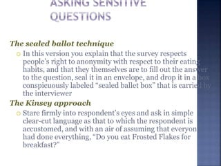 The sealed ballot technique
 In this version you explain that the survey respects
people’s right to anonymity with respect to their eating
habits, and that they themselves are to fill out the answer
to the question, seal it in an envelope, and drop it in a box
conspicuously labeled “sealed ballet box” that is carried by
the interviewer
The Kinsey approach
 Stare firmly into respondent’s eyes and ask in simple
clear-cut language as that to which the respondent is
accustomed, and with an air of assuming that everyone
had done everything, “Do you eat Frosted Flakes for
breakfast?”
 