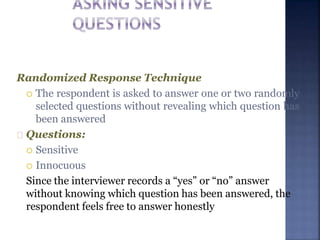 Randomized Response Technique
 The respondent is asked to answer one or two randomly
selected questions without revealing which question has
been answered
Questions:
 Sensitive
 Innocuous
Since the interviewer records a “yes” or “no” answer
without knowing which question has been answered, the
respondent feels free to answer honestly
 
