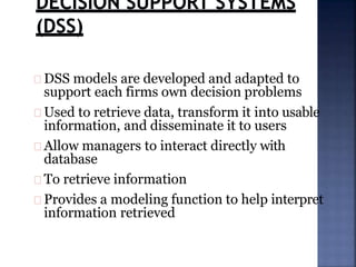DSS models are developed and adapted to
support each firms own decision problems
Used to retrieve data, transform it into usable
information, and disseminate it to users
Allow managers to interact directly with
database
To retrieve information
Provides a modeling function to help interpret
information retrieved
 