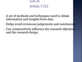 A set of methods and techniques used to obtain
information and insights from data
Helps avoid erroneous judgements and conclusions
Can constructively influence the research objectives
and the research design
 