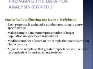 Statistically Adjusting the Data + Weighting
Each response is assigned a number according to a pre-
specified rule
Makes sample data more representative of target
population on specific characteristics
Modifies number of cases in the sample that possess certain
characteristics
Adjusts the sample so that greater importance is attached to
respondents with certain characteristics
 