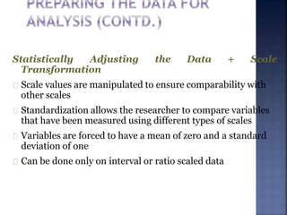 Statistically Adjusting the Data + Scale
Transformation
Scale values are manipulated to ensure comparability with
other scales
Standardization allows the researcher to compare variables
that have been measured using different types of scales
Variables are forced to have a mean of zero and a standard
deviation of one
Can be done only on interval or ratio scaled data
 