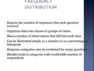 Reports the number of responses that each question
received
Organizes data into classes or groups of values
Shows number of observations that fall into each class
Can be illustrated simply as a number or as a percentage or
histogram
Response categories may be combined for many questions
Should result in categories with worthwhile number of
respondents
 