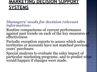 Managers’ needs for decision relevant
information:
Routine comparisons of current performance
against past trends on each of the key measures of
effectiveness
Periodic exception reports to assess which sales
territories or accounts have not matched previous
years’ purchases
Special analyses to evaluate the sales impact of
particular marketing programs, and to predict what
would happen if changes were made.
 
