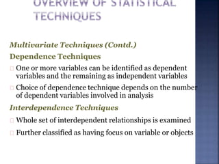 Multivariate Techniques (Contd.)
Dependence Techniques
One or more variables can be identified as dependent
variables and the remaining as independent variables
Choice of dependence technique depends on the number
of dependent variables involved in analysis
Interdependence Techniques
Whole set of interdependent relationships is examined
Further classified as having focus on variable or objects
 