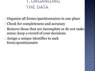 Organize all forms/questionnaires in one place
Check for completeness and accuracy
Remove those that are incomplete or do not make
sense; keep a record of your decisions
Assign a unique identifier to each
form/questionnaire
 