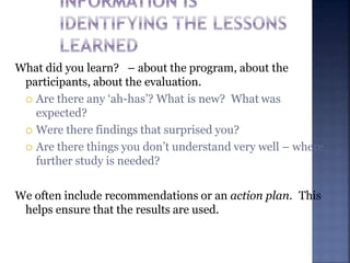 What did you learn? – about the program, about the
participants, about the evaluation.
 Are there any ‘ah-has’? What is new? What was
expected?
 Were there findings that surprised you?
 Are there things you don’t understand very well – where
further study is needed?
We often include recommendations or an action plan. This
helps ensure that the results are used.
 