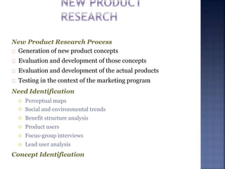 New Product Research Process
Generation of new product concepts
Evaluation and development of those concepts
Evaluation and development of the actual products
Testing in the context of the marketing program
Need Identification





 Perceptual maps
Social and environmental trends
Benefit structure analysis
Product users
Focus-group interviews
Lead user analysis
Concept Identification
 