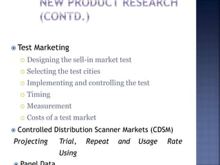  Test Marketing
 Designing the sell-in market test
 Selecting the test cities
 Implementing and controlling the test
 Timing
 Measurement
 Costs of a test market
 Controlled Distribution Scanner Markets (CDSM)
Projecting Trial, Repeat and Usage Rate
Using
 