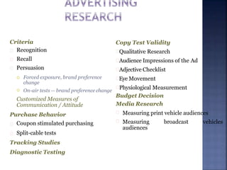 Criteria
Recognition
Recall
Persuasion

 Forced exposure, brand preference
change
On-air tests -- brand preference change
Customized Measures of
Communication / Attitude
Purchase Behavior
Coupon stimulated purchasing
Split-cable tests
Tracking Studies
Diagnostic Testing
Copy Test Validity
Qualitative Research
Audience Impressions of the Ad
Adjective Checklist
Eye Movement
Physiological Measurement
Budget Decision
Media Research
Measuring print vehicle audiences
Measuring broadcast vehicles
audiences
 