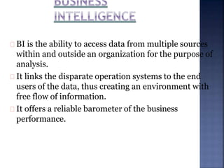 BI is the ability to access data from multiple sources
within and outside an organization for the purpose of
analysis.
It links the disparate operation systems to the end
users of the data, thus creating an environment with
free flow of information.
It offers a reliable barometer of the business
performance.
 