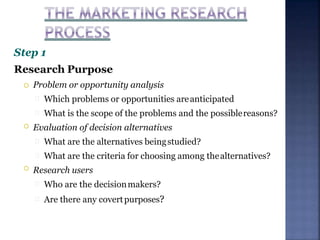 Step 1
Research Purpose


 Problem or opportunity analysis
Which problems or opportunities areanticipated
What is the scope of the problems and the possiblereasons?
Evaluation of decision alternatives
What are the alternatives beingstudied?
What are the criteria for choosing among thealternatives?
Research users
Who are the decisionmakers?
Are there any covertpurposes?
 