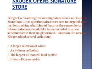 Kroger Co. is adding five new Signature stores in Houston.
More than 1,000 questionnaires were sent to targeted area
residents asking what kind of features the respondents (or
future customers) would like to see included in a new
supermarket in their neighborhood. Based on the surveys,
Kroger added several variations:
 A larger selection of wines
 A sit-down coffee bar
 The largest all-natural food section
 U-Scan Express aisles
 