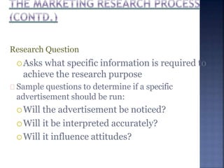 Research Question
Asks what specific information is required to
achieve the research purpose
Sample questions to determine if a specific
advertisement should be run:
Will the advertisement be noticed?
Will it be interpreted accurately?
Will it influence attitudes?
 