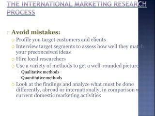 Avoid mistakes:
 Profile you target customers and clients
 Interview target segments to assess how well they match
your preconceived ideas
 Hire local researchers
 Use a variety of methods to get a well-rounded picture
Qualitativemethods
Quantitativemethods
 Look at the findings and analyze what must be done
differently, abroad or internationally, in comparison with
current domestic marketing activities
 