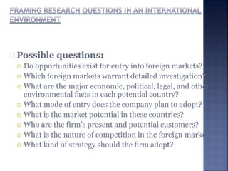 Possible questions:
 Do opportunities exist for entry into foreign markets?
 Which foreign markets warrant detailed investigation?
 What are the major economic, political, legal, and other
environmental facts in each potential country?
 What mode of entry does the company plan to adopt?
 What is the market potential in these countries?
 Who are the firm’s present and potential customers?
 What is the nature of competition in the foreign market?
 What kind of strategy should the firm adopt?
 