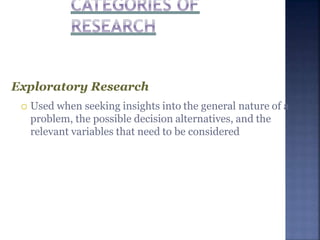 Exploratory Research
 Used when seeking insights into the general nature of a
problem, the possible decision alternatives, and the
relevant variables that need to be considered
 