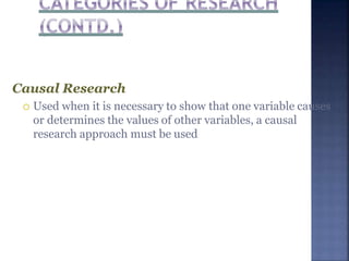 Causal Research
 Used when it is necessary to show that one variable causes
or determines the values of other variables, a causal
research approach must be used
 