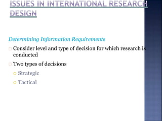 Determining Information Requirements
Consider level and type of decision for which research is
conducted
Two types of decisions
 Strategic
 Tactical
 