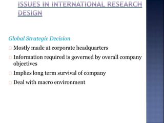 Global Strategic Decision
Mostly made at corporate headquarters
Information required is governed by overall company
objectives
Implies long term survival of company
Deal with macro environment
 
