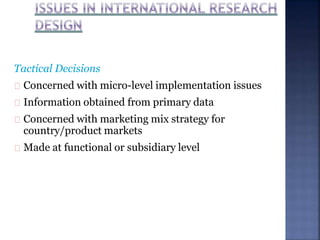 Tactical Decisions
Concerned with micro-level implementation issues
Information obtained from primary data
Concerned with marketing mix strategy for
country/product markets
Made at functional or subsidiary level
 