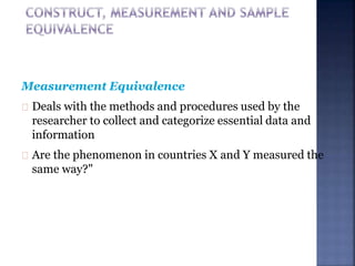 Measurement Equivalence
Deals with the methods and procedures used by the
researcher to collect and categorize essential data and
information
Are the phenomenon in countries X and Y measured the
same way?"
 