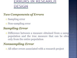 Two Components of Errors
 Sampling error
 Non-sampling error
Sampling Error
 Difference between a measure obtained from a sample of
population and the true measure that can be obtained
only from the entire population
Nonsampling Error
 All other errors associated with a research project
 