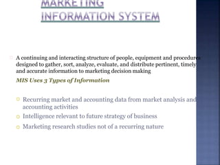 A continuing and interacting structure of people, equipment and procedures
designed to gather, sort, analyze, evaluate, and distribute pertinent, timely
and accurate information to marketing decision making
MIS Uses 3 Types of Information



Recurring market and accounting data from market analysis and
accounting activities
Intelligence relevant to future strategy of business
Marketing research studies not of a recurring nature
 