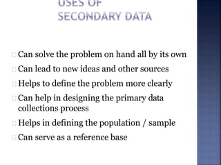 Can solve the problem on hand all by its own
Can lead to new ideas and other sources
Helps to define the problem more clearly
Can help in designing the primary data
collections process
Helps in defining the population / sample
Can serve as a reference base
 