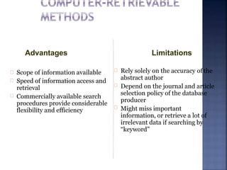 Scope of information available
Speed of information access and
retrieval
Commercially available search
procedures provide considerable
flexibility and efficiency
Rely solely on the accuracy of the
abstract author
Depend on the journal and article
selection policy of the database
producer
Might miss important
information, or retrieve a lot of
irrelevant data if searching by
“keyword”
LimitationsAdvantages
 