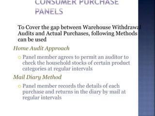 To Cover the gap between Warehouse Withdrawal
Audits and Actual Purchases, following Methods
can be used
Home Audit Approach
 Panel member agrees to permit an auditor to
check the household stocks of certain product
categories at regular intervals
Mail Diary Method
 Panel member records the details of each
purchase and returns in the diary by mail at
regular intervals
 