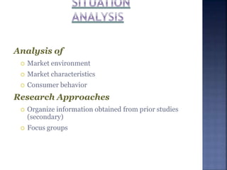 Analysis of
 Market environment
 Market characteristics
 Consumer behavior
Research Approaches
 Organize information obtained from prior studies
(secondary)
 Focus groups
 
