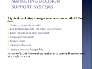 A typical marketing manager receives some or all of following
data:






 Factory shipments or order
Syndicated aggregate (industry) data services
Sales reports from sales personnel
Consumer panel data
Scanner data
Demographic data
Internal cost and budget data
Purpose of MDSS is to combine marketing data from diverse sources
into single database
 