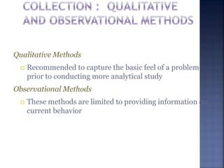 Qualitative Methods
 Recommended to capture the basic feel of a problem
prior to conducting more analytical study
Observational Methods
 These methods are limited to providing information on
current behavior
 