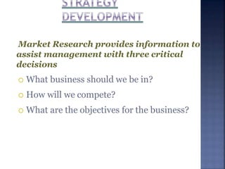 Market Research provides information to
assist management with three critical
decisions
 What business should we be in?
 How will we compete?
 What are the objectives for the business?
 