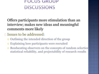 Offers participants more stimulation than an
interview; makes new ideas and meaningful
comments more likely
Issues to be addressed:
 Outlining the intended direction of the group
 Explaining how participants were recruited
 Reeducating observers on the concepts of random selection,
statistical reliability, and projectability of research results
 