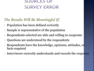 The Results Will Be Meaningful If:
Population has been defined correctly
Sample is representative of the population
Respondents selected are able and willing to cooperate
Questions are understood by the respondents
Respondents have the knowledge, opinions, attitudes, or
facts required
Interviewer correctly understands and records the response
 