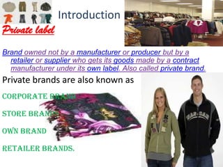 Introduction
Private label
Brand owned not by a manufacturer or producer but by a
  retailer or supplier who gets its goods made by a contract
  manufacturer under its own label. Also called private brand.
Private brands are also known as
Corporate brand

Store brands

Own brand

Retailer brands.
 