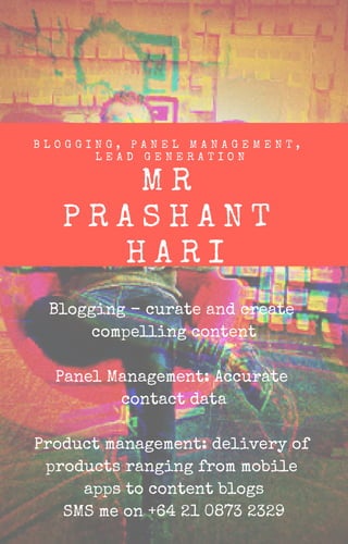 Blogging - curate and create
compelling content
Panel Management: Accurate
contact data
Product management: delivery of
products ranging from mobile
apps to content blogs
SMS me on +64 21 0873 2329
M R
P R A S H A N T
H A R I
B L O G G I N G , P A N E L M A N A G E M E N T ,
L E A D G E N E R A T I O N
 