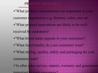 PRODUCT RESEARCH

What product characteristics are important to your
customer experiences e.g. features, color, size etc.
What product innovations are likely to be well-
received by customers?
What brand name appeals to your customers?
What functionality do your customers want?
What styling, quality, safety and packaging do your
customers want?
Is after sales service, repairs, warranty and guarantees
 