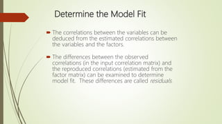 Determine the Model Fit
 The correlations between the variables can be
deduced from the estimated correlations between
the variables and the factors.
 The differences between the observed
correlations (in the input correlation matrix) and
the reproduced correlations (estimated from the
factor matrix) can be examined to determine
model fit. These differences are called residuals.
 