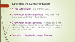 Determine the Number of Factors
 A Priori Determination. Use prior knowledge.
 Determination Based on Eigenvalues. Only factors with
Eigenvalues greater than 1.0 are retained.
 Determination Based on Scree Plot. A scree plot is a plot
of the Eigenvalues against the number of factors in order of
extraction. The point at which the scree begins denotes the
true number of factors.
 Determination Based on Percentage of Variance.
 