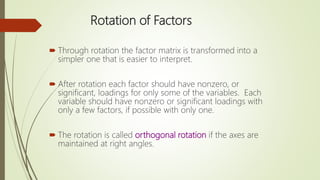 Rotation of Factors
 Through rotation the factor matrix is transformed into a
simpler one that is easier to interpret.
 After rotation each factor should have nonzero, or
significant, loadings for only some of the variables. Each
variable should have nonzero or significant loadings with
only a few factors, if possible with only one.
 The rotation is called orthogonal rotation if the axes are
maintained at right angles.
 