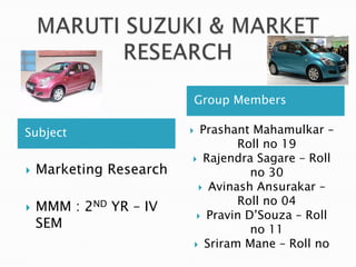 Subject
Group Members
 Marketing Research
 MMM : 2ND YR – IV
SEM
 Prashant Mahamulkar –
Roll no 19
 Rajendra Sagare – Roll
no 30
 Avinash Ansurakar –
Roll no 04
 Pravin D’Souza – Roll
no 11
 Sriram Mane – Roll no
 