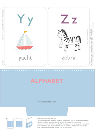 yacht
Y y
zebra
Z z
www.mrprintables.com©mrprintables2010Allrightsreserved.
www.mrprintables.com
ALPHABETFLASHCARDSWITHPICTURESI–L
Forclassroomandpersonaluseonly.NOTFORSALE.
www.mrprintables.com
ALPHABET
FLASH CARDS
TO MAKE THE CARD WALLET
Cut around the outline shape and score the dashed lines. Fold the three flaps backwards.
Put the printed side face down and put all your cards together in the middle,
wrap around the cards with the side flaps first and glue or tape them together at the back.
Don’t make it too tight so you can easily take the cards out and put them back in again.
Wrap around the bottom flap and glue it to the back. Done!
1 2
ALPHABET
MRPFC01
 