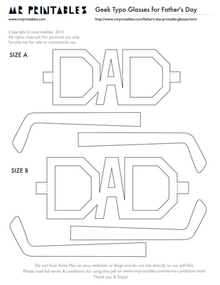 Geek Typo Glasses for Father's Day
www.mrprintables.com
Copyright © mrprintables 2013
All rights reserved. For personal use only.
Strickly not for sale or commercial use.
http://www.mrprintables.com/fathers-day-printable-glasses.html
Do not host these ﬁles on your websites or blogs and do not link directly to our pdf ﬁles.
on www.mrprintables.com/terms-conditions.html
Thank you & Enjoy!
Please read full terms & conditions for using this pdf
SIZE A
SIZE B
 