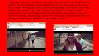 Things begin to turn for the worse once again, they appear to be wearing the same 
outfits in the next argument scene suggesting that these events are happening on 
the same day. The long shot shows similar body language to earlier on in the video, 
the hand held camera could indicate the unsteadiness and imbalance of the 
relationship as they swing between enjoying themselves and arguing. A close up 
shot of the woman walking away shows him in the background raising his arms and 
looking up to the sky in a helpless and irritated kind of way. 
 