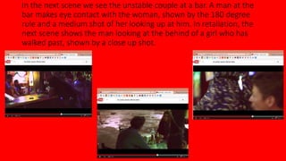 In the next scene we see the unstable couple at a bar. A man at the 
bar makes eye contact with the woman, shown by the 180 degree 
rule and a medium shot of her looking up at him. In retaliation, the 
next scene shows the man looking at the behind of a girl who has 
walked past, shown by a close up shot. 
 