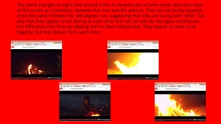 The scene changes to night time around a fire. It cleverly uses a flame which obstructs most 
of the screen as a transition between the man and the woman. They are sat facing opposite 
directions which follows the 180 degree rule, suggesting that they are facing each other. The 
way that they appear to be staring at each other but not sat side by side again emphasises 
the difficulties that they are dealing with in their relationship. They appear to want to be 
together but feel distant from each other. 
 